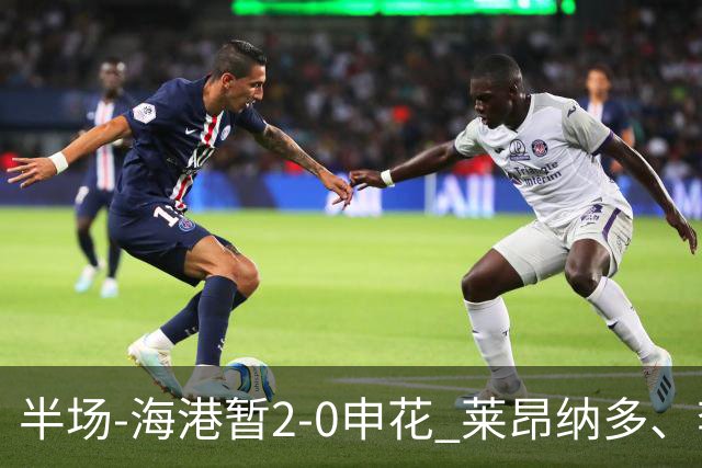 半场-海港暂2-0申花 莱昂纳多、李新翔破门 颜骏凌精彩扑救