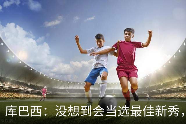库巴西：没想到会当选最佳新秀，现在只想尽情享受这一切