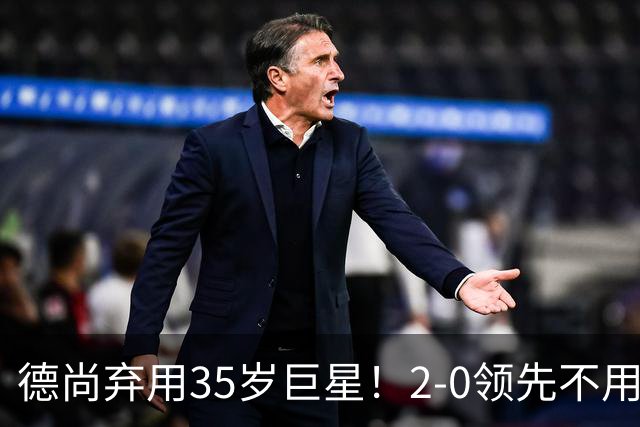 德尚弃用35岁巨星！2-0领先不用他，世界杯0出场，和姆巴佩有过节
