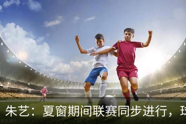 朱艺：夏窗期间联赛同步进行，球员转会注册报名手续完成即可出战