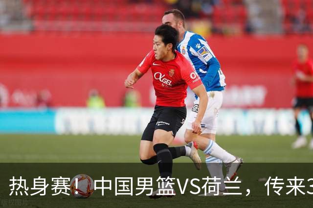 热身赛！中国男篮VS荷兰，传来3好消息和1坏消息，杨瀚森确定出战