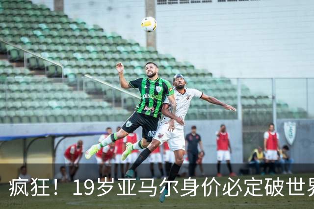 疯狂！19岁亚马尔身价必定破世界纪录：最低2.2亿欧 最高2.4亿欧