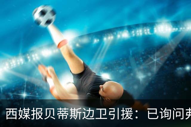 西媒报贝蒂斯边卫引援：已询问弗兰·加西亚情况，持续关注中