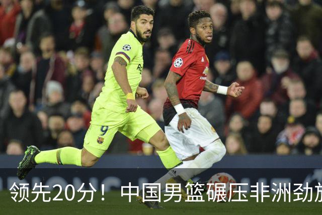 领先20分！中国男篮碾压非洲劲旅 贺西宁崔永熙庞铮麟发挥出色