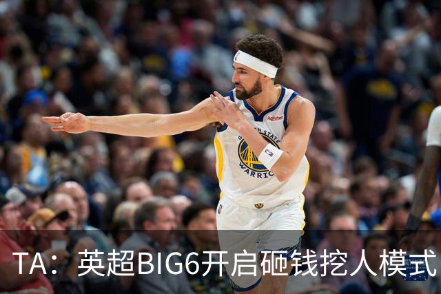 TA：英超BIG6开启砸钱挖人模式，小球队则在财政压力下艰难权衡